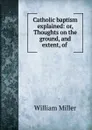 Catholic baptism explained: or, Thoughts on the ground, and extent, of . - William Miller