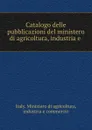 Catalogo delle pubblicazioni del ministero di agricoltura, industria e . - Italy. Ministero di agricoltura