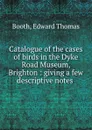 Catalogue of the cases of birds in the Dyke Road Museum, Brighton : giving a few descriptive notes . - Edward Thomas Booth