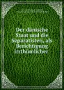 Der danische Staat und die Separatisten, als Berichtigung irrthumlicher . - Constant Dirckinck Holmfeld