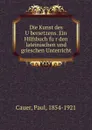 Die Kunst des Ubersetzens. Ein Hilfsbuch fur den lateinischen und grieschen Unterricht - Paul Cauer