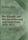 Die Kampfe um Reichsverfassung und Kaisertum, 1870-1871 - Wilhelm Busch