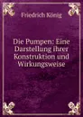 Die Pumpen: Eine Darstellung ihrer Konstruktion und Wirkungsweise - Friedrich König