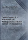 Douze lecons a la Sorbonne sur Madagascar: son etat actuel, ses ressources . - Jean-Baptiste Piolet