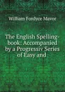 The English Spelling-book: Accompanied by a Progressiv Series of Easy and . - William Fordyce Mavor