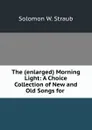 The (enlarged) Morning Light: A Choice Collection of New and Old Songs for . - Solomon W. Straub