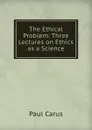 The Ethical Problem: Three Lectures on Ethics as a Science - Paul Carus