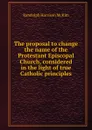 The proposal to change the name of the Protestant Episcopal Church, considered in the light of true Catholic principles - Randolph H. McKim
