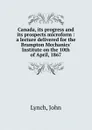 Canada, its progress and its prospects microform : a lecture delivered for the Brampton Mechanics. Institute on the 10th of April, 1867 - John Lynch