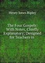 The Four Gospels: With Notes, Chiefly Explanatory; Designed for Teachers in . - Henry Jones Ripley