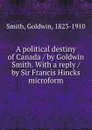 A political destiny of Canada / by Goldwin Smith. With a reply / by Sir Francis Hincks microform - Goldwin Smith