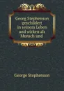 Georg Stephenson geschildert in seinem Leben und wirken als Mensch und . - George Stephenson