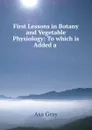 First Lessons in Botany and Vegetable Physiology: To which is Added a . - Asa Gray