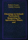 Gleanings in Ireland: Particularly Respecting Its Agriculture, Mines, and . - Robert Fraser