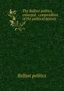 The Belfast politics, enlarged . compendium of the political history of . - Belfast politics