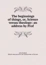 The beginnings of things, or, Science versus theology: an address by Prof . - John Tyndall