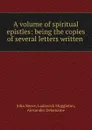 A volume of spiritual epistles: being the copies of several letters written . - John Reeve