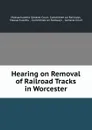 Hearing on Removal of Railroad Tracks in Worcester - Massachusetts General Court. Committee on Railways