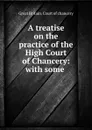 A treatise on the practice of the High Court of Chancery: with some . - Great Britain. Court of chancery