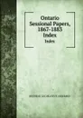 Ontario Sessional Papers, 1867-1883. Index - Ontario. Legislative Assembly