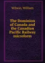 The Dominion of Canada and the Canadian Pacific Railway microform - William Wilson