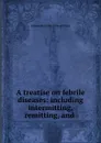 A treatise on febrile diseases: including intermitting, remitting, and . - Alexander Philip Wilson Philip