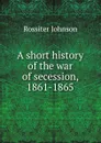 A short history of the war of secession, 1861-1865 - Rossiter Johnson