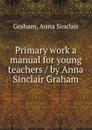 Primary work a manual for young teachers / by Anna Sinclair Graham - Anna Sinclair Graham