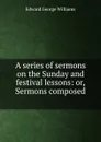 A series of sermons on the Sunday and festival lessons: or, Sermons composed . - Edward George Williams