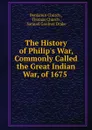 The History of Philip.s War, Commonly Called the Great Indian War, of 1675 . - Benjamin Church