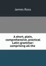 A short, plain, comprehensive, practical Latin grammar: comprising all the . - James Ross