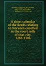 A short calendar of the deeds relating to Norwich enrolled in the court rolls of that city, 1285-1306 - Walter Rye