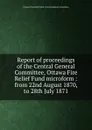 Report of proceedings of the Central General Committee, Ottawa Fire Relief Fund microform : from 22nd August 1870, to 28th July 1871 - Ottawa Fire Relief Fund. Central General Committee