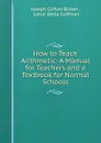 How to Teach Arithmetic: A Manual for Teachers and a Textbook for Normal Schools - Joseph Clifton Brown