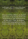 History of the affairs of church and state in Scotland, from the beginning of the reformation to the year 1568. By Robert Keith.with biographical sketch, notes, and index, by the editor - Robert Keith