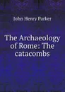 The Archaeology of Rome: The catacombs - John Henry Parker