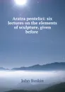 Aratra pentelici: six lectures on the elements of sculpture, given before . - Рескин