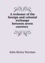 A reckoner of the foreign and colonial exchange between seven currency . - John Henry Norman