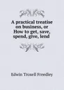 A practical treatise on business, or How to get, save, spend, give, lend . - Edwin Troxell Freedley