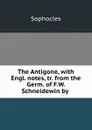 The Antigone, with Engl. notes, tr. from the Germ. of F.W. Schneidewin by . - Софокл