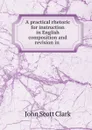 A practical rhetoric for instruction in English composition and revision in . - John Scott Clark