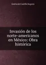 Invasion de los norte-americanos en Mexico: Obra historica. - Emilio del Castillo Negrete