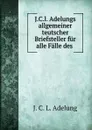 J.C.l. Adelungs allgemeiner teutscher Briefsteller fur alle Falle des . - J.C. L. Adelung