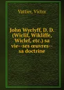 John Wyclyff, D. D. (Wiclif, Wikliffe, Wiclef, etc.) sa vie--ses oeuvres--sa doctrine - Victor Vattier