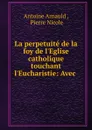 La perpetuite de la foy de l.Eglise catholique touchant l.Eucharistie: Avec . - Antoine Arnauld