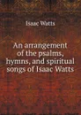 An arrangement of the psalms, hymns, and spiritual songs of Isaac Watts - Isaac Watts