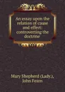 An essay upon the relation of cause and effect: controverting the doctrine . - Mary Shepherd