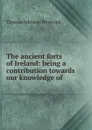 The ancient forts of Ireland: being a contribution towards our knowledge of . - Thomas Johnson Westropp