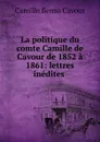 La politique du comte Camille de Cavour de 1852 a 1861: lettres inedites . - Camillo Benso Cavour