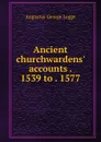 Ancient churchwardens. accounts . 1539 to . 1577 - Augustus George Legge